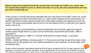 Select at least three potential University courses that would help you further your career aims.
You should state what the course is, which university it is run by, the entry requirements and why
you think it would help you.
Three courses in university that would potentially help me to get closer to the career I want to do, would
be graphic design at Leeds art university which is a 3 year course. However for this course there is no
specific requirement as they welcome people with a wide range of grades and experience to enter the
course. This course could possible help me as its to do with graphics which is a little part of the specific
career I want to do.
Another university I would potential go to would be Nottingham tent university, again this would be
another graphic design which is a 3 year course. But the entry requirements are A-levels – BBC or
equivalent; or
BTEC Extended Diploma – DMM; or 112 UCAS Tariff points from three A-levels or equivalent
qualifications; and
GCSEs – English and Maths or Science grade C / 4. This course could help me get to the career I want
because its to do with graphics but also creating something to make customers or clients happy which
car graphics does.
Finally a third university I may attend would be York st johns university and its a 3 year course in full time
education or 6 years as part time education. Entry requirements of a minimum are 3 GCSE’s at grade
 