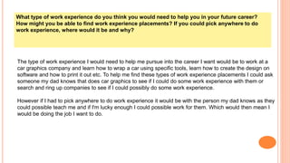 What type of work experience do you think you would need to help you in your future career?
How might you be able to find work experience placements? If you could pick anywhere to do
work experience, where would it be and why?
The type of work experience I would need to help me pursue into the career I want would be to work at a
car graphics company and learn how to wrap a car using specific tools, learn how to create the design on
software and how to print it out etc. To help me find these types of work experience placements I could ask
someone my dad knows that does car graphics to see if I could do some work experience with them or
search and ring up companies to see if I could possibly do some work experience.
However if I had to pick anywhere to do work experience it would be with the person my dad knows as they
could possible teach me and if I'm lucky enough I could possible work for them. Which would then mean I
would be doing the job I want to do.
 