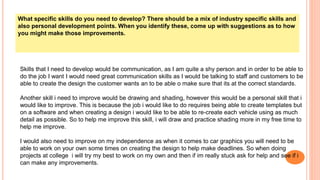 What specific skills do you need to develop? There should be a mix of industry specific skills and
also personal development points. When you identify these, come up with suggestions as to how
you might make those improvements.
Skills that I need to develop would be communication, as I am quite a shy person and in order to be able to
do the job I want I would need great communication skills as I would be talking to staff and customers to be
able to create the design the customer wants an to be able o make sure that its at the correct standards.
Another skill i need to improve would be drawing and shading, however this would be a personal skill that i
would like to improve. This is because the job i would like to do requires being able to create templates but
on a software and when creating a design i would like to be able to re-create each vehicle using as much
detail as possible. So to help me improve this skill, i will draw and practice shading more in my free time to
help me improve.
I would also need to improve on my independence as when it comes to car graphics you will need to be
able to work on your own some times on creating the design to help make deadlines. So when doing
projects at college i will try my best to work on my own and then if im really stuck ask for help and see if i
can make any improvements.
 