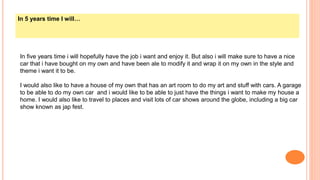 In 5 years time I will…
In five years time i will hopefully have the job i want and enjoy it. But also i will make sure to have a nice
car that i have bought on my own and have been ale to modify it and wrap it on my own in the style and
theme i want it to be.
I would also like to have a house of my own that has an art room to do my art and stuff with cars. A garage
to be able to do my own car and i would like to be able to just have the things i want to make my house a
home. I would also like to travel to places and visit lots of car shows around the globe, including a big car
show known as jap fest.
 