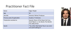Practitioner Fact File
Name Edgar Wright
Age 46
Job title Director/ Writer/ Producer.
Previous jobs (if applicable) Student, TV director.
Productions worked on Spaced, Shaun of the Dead, Hot Fuzz,
Scott Pilgrim vs. the World, The World’s
End, Baby Driver.
Quote “You either liked Spinal Tap or you were
not worth talking to”
 