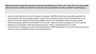 Select at least three potential University courses that would help you further your career aims. You should state
what the course is, which university it is run by, the entry requirements and why you think it would help you.
• York University: BSc (Hons) Film and Television Production. DDD BTEC (with alternative offers available.) All
sources point to this course being excellent as well as the university and city around it being familiar to me.
• Leeds Art University: BA (Hons) Filmmaking. DMM minimum and “A portfolio of relevant practical work,
demonstrating your ability and enthusiasm for the course”. I feel this course would give me a lot of relevant
experience as a filmmaker while also harbouring a more ‘artistic’ approach seeing as it’s a BA.
• University for the Creative Arts: Film Production BA (Hons). DMM and portfolio. This course looks excellent and
among its alumni are BAFTA and Oscar winning productions.
 