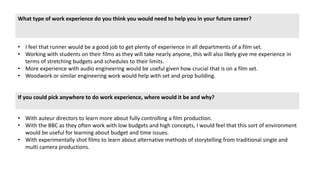 What type of work experience do you think you would need to help you in your future career?
If you could pick anywhere to do work experience, where would it be and why?
• I feel that runner would be a good job to get plenty of experience in all departments of a film set.
• Working with students on their films as they will take nearly anyone, this will also likely give me experience in
terms of stretching budgets and schedules to their limits.
• More experience with audio engineering would be useful given how crucial that is on a film set.
• Woodwork or similar engineering work would help with set and prop building.
• With auteur directors to learn more about fully controlling a film production.
• With the BBC as they often work with low budgets and high concepts, I would feel that this sort of environment
would be useful for learning about budget and time issues.
• With experimentally shot films to learn about alternative methods of storytelling from traditional single and
multi camera productions.
 