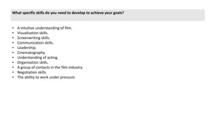 What specific skills do you need to develop to achieve your goals?
• A intuitive understanding of film.
• Visualisation skills.
• Screenwriting skills.
• Communication skills.
• Leadership.
• Cinematography.
• Understanding of acting.
• Organization skills.
• A group of contacts in the film industry.
• Negotiation skills.
• The ability to work under pressure.
 