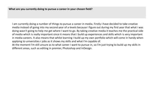 What are you currently doing to pursue a career in your chosen field?
I am currently doing a number of things to pursue a career in media. Firstly i have decided to take creative
media instead of going into my second year of a-levels because I figure out during my first year that what i was
doing wasn't going to help me get where I want to go. By taking creative media it teaches me the practical side
of media which is really important since it means that I build up experiences and skills which is very important
in media careers. It also means that whilst learning I build up my own portfolio which will come in handy when
applying to universities r jobs as it shows my skills and what I'm capable of.
At the moment I'm still unsure as to what career I want to pursue in, so I'm just trying to build up my skills in
different areas, such as editing in premier, Photoshop and InDesign.
 