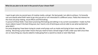 What do you plan to do next in the pursuit of your chosen field?
I want to get onto my second year of creative media, and get the best grade I am able to achieve. I'm honestly
not sure exactly what field I want to go into just yet as I am interested in a different areas. Fields that interest me
the most are prop making, visual effects and filmmaking.
In pursuit of these fields I have been practicing filmmaking and editing in my current course(when I made my first
music video).it wasn't the best thing ever, but I learnt a lot of techniques and am able to see what worked and
what didn't.
For prop designing I have been trying to create small props such as masks and trying to learn new skills like
sewing . Becoming a prop maker means that you need to have a broad range of skills under your belt since thee
are so many thing you may be asked to make going from a sword to a book or even fake food.
 