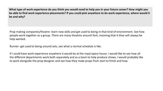 What type of work experience do you think you would need to help you in your future career? How might you
be able to find work experience placements? If you could pick anywhere to do work experience, where would it
be and why?
Prop making companies/theatre- learn new skills and get used to being in that kind of environment. See how
people work together as a group. There are many theatres around York, meaning that it thee will always be
help wanted.
Runner- get used to being around sets, see what a normal schedule is like.
If I could have work experience anywhere it would be at the royal opera house. I would like to see how all
the different departments work both separately and as a team to help produce shows. I would probably like
to work alongside the prop designer and see how they make props from start to finish and how
 