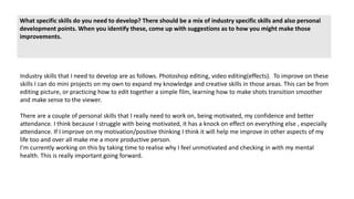 What specific skills do you need to develop? There should be a mix of industry specific skills and also personal
development points. When you identify these, come up with suggestions as to how you might make those
improvements.
Industry skills that I need to develop are as follows. Photoshop editing, video editing(effects). To improve on these
skills I can do mini projects on my own to expand my knowledge and creative skills in those areas. This can be from
editing picture, or practicing how to edit together a simple film, learning how to make shots transition smoother
and make sense to the viewer.
There are a couple of personal skills that I really need to work on, being motivated, my confidence and better
attendance. I think because I struggle with being motivated, it has a knock on effect on everything else , especially
attendance. If I improve on my motivation/positive thinking I think it will help me improve in other aspects of my
life too and over all make me a more productive person.
I'm currently working on this by taking time to realise why I feel unmotivated and checking in with my mental
health. This is really important going forward.
 