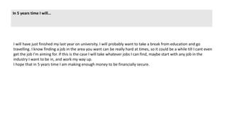 In 5 years time I will…
I will have just finished my last year on university. I will probably want to take a break from education and go
travelling. I know finding a job in the area you want can be really hard at times, so it could be a while till I cant even
get the job I'm aiming for. If this is the case I will take whatever jobs I can find, maybe start with any job in the
industry I want to be in, and work my way up.
I hope that in 5 years time I am making enough money to be financially secure.
 