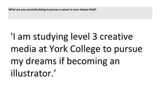 What are you currently doing to pursue a career in your chosen field?
'I am studying level 3 creative
media at York College to pursue
my dreams if becoming an
illustrator.’
 