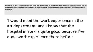 What type of work experience do you think you would need to help you in your future career? How might you be
able to find work experience placements? If you could pick anywhere to do work experience, where would it be
and why?
‘I would need the work experience in the
art department, and I know that the
hospital in York is quite good because I’ve
done work experience there before.’
 