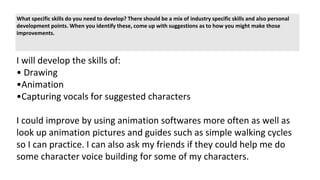 What specific skills do you need to develop? There should be a mix of industry specific skills and also personal
development points. When you identify these, come up with suggestions as to how you might make those
improvements.
I will develop the skills of:
• Drawing
•Animation
•Capturing vocals for suggested characters
I could improve by using animation softwares more often as well as
look up animation pictures and guides such as simple walking cycles
so I can practice. I can also ask my friends if they could help me do
some character voice building for some of my characters.
 