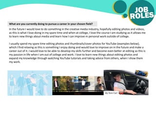 What are you currently doing to pursue a career in your chosen field?
In the future I would love to do something in the creative media industry, hopefully editing photos and videos,
as this is what I love doing in my spare time and when at college, I love the course I am studying as it allows me
to learn new things about media and learn how I can improve m personal work outside of college.
I usually spend my spare time editing photos and thumbnails/cover photos for YouTube (examples below),
which I find relaxing as this is something I enjoy doing and would love to improve on in the future and make a
career out of it. I would love to be able to develop my skills further and become even better at editing as this is
my passion in life when I am out of college and work. I love to learn new things about editing photos and
expand my knowledge through watching YouTube tutorials and taking advice from others, when I show them
my work.
 