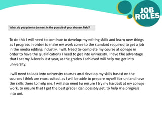 What do you plan to do next in the pursuit of your chosen field?
To do this I will need to continue to develop my editing skills and learn new things
as I progress in order to make my work come to the standard required to get a job
in the media editing industry. I will. Need to complete my course at college in
order to have the qualifications I need to get into university, I have the advantage
that I sat my A-levels last year, as the grades I achieved will help me get into
university.
I will need to look into university courses and develop my skills based on the
courses I think are most suited, as I will be able to prepare myself for uni and have
the skills there to help me. l will also need to ensure I try my hardest at my college
work, to ensure that I get the best grade I can possibly get, to help me progress
into uni.
 