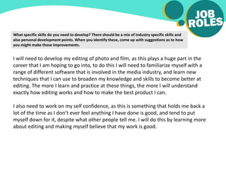 What specific skills do you need to develop? There should be a mix of industry specific skills and
also personal development points. When you identify these, come up with suggestions as to how
you might make those improvements.
I will need to develop my editing of photo and film, as this plays a huge part in the
career that I am hoping to go into, to do this I will need to familiarize myself with a
range of different software that is involved in the media industry, and learn new
techniques that I can use to broaden my knowledge and skills to become better at
editing. The more I learn and practice at these things, the more I will understand
exactly how editing works and how to make the best product I can.
I also need to work on my self confidence, as this is something that holds me back a
lot of the time as I don’t ever feel anything I have done is good, and tend to put
myself down for it, despite what other people tell me. I will do this by learning more
about editing and making myself believe that my work is good.
 