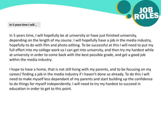 In 5 years time I will…
In 5 years time, I will hopefully be at university or have just finished university,
depending on the length of my course. I will hopefully have a job in the media industry,
hopefully to do with film and photo editing. To be successful at this I will need to put my
full effort into my college work so I can get into university, and then try my hardest while
at university in order to come back with the best possible grade, and get a good job
within the media industry.
I hope to have a home, that is not still living with my parents, and to be focusing on my
career/ finding a job in the media industry if I haven’t done so already. To do this I will
need to make myself less dependant of my parents and start building up the confidence
to do things for myself independently. I will need to try my hardest to succeed in
education in order to get to this point.
 