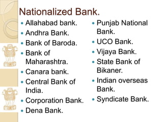 Nationalized Bank.
 Allahabad bank.      Punjab National
 Andhra Bank.          Bank.
 Bank of Baroda.      UCO Bank.
 Bank of              Vijaya Bank.
  Maharashtra.         State Bank of
 Canara bank.          Bikaner.
 Central Bank of      Indian overseas
  India.                Bank.
 Corporation Bank.    Syndicate Bank.
 Dena Bank.
 