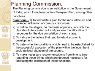 Planning Commission.
The Planning commission is an institution in the Government
of India, which formulates India’s Five-year Plan, among other
functions.
Functions:- 1) To formulate a plan for the most effective and
   balanced utilization of country's resources.
2) To define the stages, on the basis of priority, in which the
   plan should be carried out and propose the allocation of
   resources for the due completion of each stage.
3) To indicate the factors that tend to retard economic
   development.
4) To determine the conditions which need to be established for
   the successful execution of the plan within the incumbent
   socio-political situation of the country.
5) To make necessary recommendations from time to time
   regarding those things which are deemed necessary for
   facilitating the execution of these functions.
 