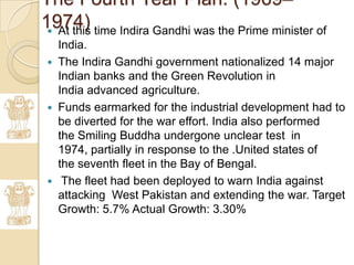 The Fourth Year Plan. (1969–
1974) time Indira Gandhi was the Prime minister of
  At this
     India.
    The Indira Gandhi government nationalized 14 major
     Indian banks and the Green Revolution in
     India advanced agriculture.
    Funds earmarked for the industrial development had to
     be diverted for the war effort. India also performed
     the Smiling Buddha undergone unclear test in
     1974, partially in response to the .United states of
     the seventh fleet in the Bay of Bengal.
     The fleet had been deployed to warn India against
     attacking West Pakistan and extending the war. Target
     Growth: 5.7% Actual Growth: 3.30%
 