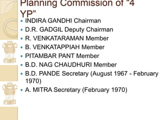 Planning Commission of “4
YP”
   INDIRA GANDHI Chairman
   D.R. GADGIL Deputy Chairman
   R. VENKATARAMAN Member
   B. VENKATAPPIAH Member
   PITAMBAR PANT Member
   B.D. NAG CHAUDHURI Member
   B.D. PANDE Secretary (August 1967 - February
    1970)
   A. MITRA Secretary (February 1970)
 
