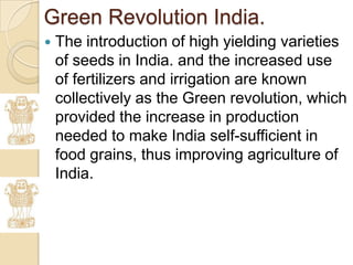 Green Revolution India.
   The introduction of high yielding varieties
    of seeds in India. and the increased use
    of fertilizers and irrigation are known
    collectively as the Green revolution, which
    provided the increase in production
    needed to make India self-sufficient in
    food grains, thus improving agriculture of
    India.
 