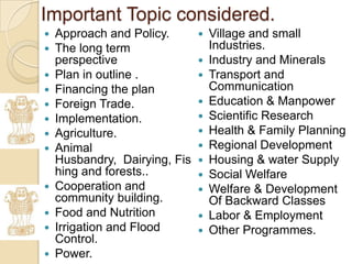 Important Topic considered.
   Approach and Policy.          Village and small
   The long term                  Industries.
    perspective                   Industry and Minerals
   Plan in outline .             Transport and
   Financing the plan             Communication
   Foreign Trade.                Education & Manpower
   Implementation.               Scientific Research
   Agriculture.                  Health & Family Planning
   Animal                        Regional Development
    Husbandry, Dairying, Fis      Housing & water Supply
    hing and forests..            Social Welfare
   Cooperation and               Welfare & Development
    community building.            Of Backward Classes
   Food and Nutrition            Labor & Employment
   Irrigation and Flood          Other Programmes.
    Control.
   Power.
 