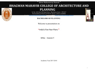 ° Shree Mahaveeray Namah °
BHAGWAN MAHAVIR COLLEGE OF ARCHITECTURE AND
PLANNING
Sr. No. 149, New VIP Road, Vesu - Bharthana, Surat – 395 017
Ph. No (0261) 6770175, 6770176 Ph.Fax.: (0261) 2268084
E-mail : bmca.architecture@gmail.com Web :http://www.bmefcolleges.edu.in
BACHELORS OF PLANNING
Welcome to presentation on
“India’s Five Year Plans ”
B.Plan – Semester V
Academic Year 2017-2018
1
 