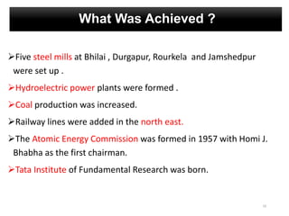 What Was Achieved ?
Five steel mills at Bhilai , Durgapur, Rourkela and Jamshedpur
were set up .
Hydroelectric power plants were formed .
Coal production was increased.
Railway lines were added in the north east.
The Atomic Energy Commission was formed in 1957 with Homi J.
Bhabha as the first chairman.
Tata Institute of Fundamental Research was born.
10
 