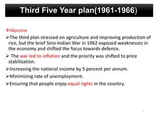 Third Five Year plan(1961-1966)
Objective
The third plan stressed on agriculture and improving production of
rice, but the brief Sino-Indian War in 1962 exposed weaknesses in
the economy and shifted the focus towards defence.
 The war led to inflation and the priority was shifted to price
stabilization.
Increasing the national income by 5 percent per annum.
Minimizing rate of unemployment.
Ensuring that people enjoy equal rights in the country.
11
 