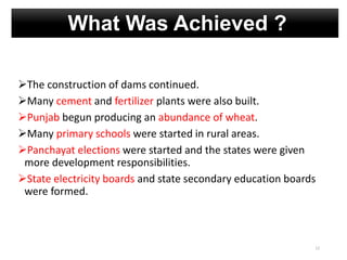 The construction of dams continued.
Many cement and fertilizer plants were also built.
Punjab begun producing an abundance of wheat.
Many primary schools were started in rural areas.
Panchayat elections were started and the states were given
more development responsibilities.
State electricity boards and state secondary education boards
were formed.
12
What Was Achieved ?
 