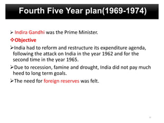 Fourth Five Year plan(1969-1974)
 Indira Gandhi was the Prime Minister.
Objective
India had to reform and restructure its expenditure agenda,
following the attack on India in the year 1962 and for the
second time in the year 1965.
Due to recession, famine and drought, India did not pay much
heed to long term goals.
The need for foreign reserves was felt.
13
 