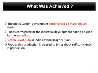 What Was Achieved ?
The Indira Gandhi government nationalized 14 major Indian
banks .
Funds earmarked for the industrial development had to be used
for the war effort.
Green Revolution in India advanced agriculture.
Food grains production increased to bring about self sufficiency
in production.
14
 