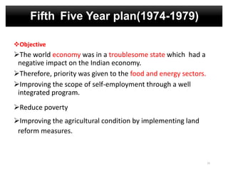 Fifth Five Year plan(1974-1979)
Objective
The world economy was in a troublesome state which had a
negative impact on the Indian economy.
Therefore, priority was given to the food and energy sectors.
Improving the scope of self-employment through a well
integrated program.
Reduce poverty
Improving the agricultural condition by implementing land
reform measures.
15
 