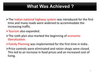 What Was Achieved ?
The Indian national highway system was introduced for the first
time and many roads were widened to accommodate the
increasing traffic.
Tourism also expanded.
The sixth plan also marked the beginning of economic
liberalization.
Family Planning was implemented for the first time in India .
Price controls were eliminated and ration shops were closed.
This led to an increase in food prices and an increased cost of
living.
18
 