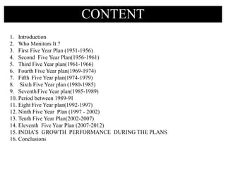 CONTENT
1. Introduction
2. Who Monitors It ?
3. First Five Year Plan (1951-1956)
4. Second Five Year Plan(1956-1961)
5. Third Five Year plan(1961-1966)
6. Fourth Five Year plan(1969-1974)
7. Fifth Five Year plan(1974-1979)
8. Sixth Five Year plan (1980-1985)
9. Seventh Five Year plan(1985-1989)
10. Period between 1989-91
11. Eight Five Year plan(1992-1997)
12. Ninth Five Year Plan (1997 - 2002)
13. Tenth Five Year Plan(2002-2007)
14. Eleventh Five Year Plan (2007-2012)
15. INDIA’S GROWTH PERFORMANCE DURING THE PLANS
16. Conclusions
 