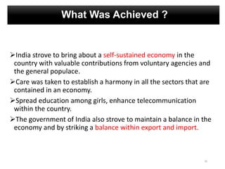 What Was Achieved ?
India strove to bring about a self-sustained economy in the
country with valuable contributions from voluntary agencies and
the general populace.
Care was taken to establish a harmony in all the sectors that are
contained in an economy.
Spread education among girls, enhance telecommunication
within the country.
The government of India also strove to maintain a balance in the
economy and by striking a balance within export and import.
20
 