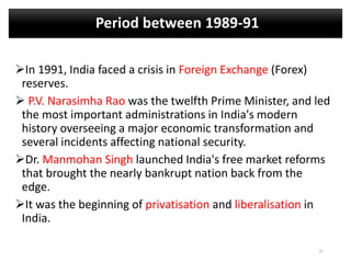 Period between 1989-91
In 1991, India faced a crisis in Foreign Exchange (Forex)
reserves.
 P.V. Narasimha Rao was the twelfth Prime Minister, and led
the most important administrations in India's modern
history overseeing a major economic transformation and
several incidents affecting national security.
Dr. Manmohan Singh launched India's free market reforms
that brought the nearly bankrupt nation back from the
edge.
It was the beginning of privatisation and liberalisation in
India.
21
 