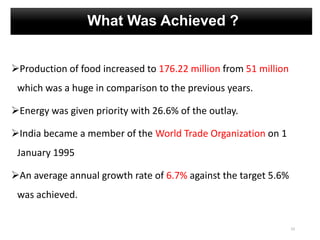What Was Achieved ?
Production of food increased to 176.22 million from 51 million
which was a huge in comparison to the previous years.
Energy was given priority with 26.6% of the outlay.
India became a member of the World Trade Organization on 1
January 1995
An average annual growth rate of 6.7% against the target 5.6%
was achieved.
23
 