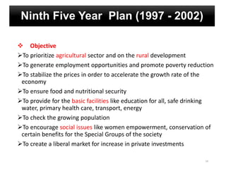 Ninth Five Year Plan (1997 - 2002)
 Objective
To prioritize agricultural sector and on the rural development
To generate employment opportunities and promote poverty reduction
To stabilize the prices in order to accelerate the growth rate of the
economy
To ensure food and nutritional security
To provide for the basic facilities like education for all, safe drinking
water, primary health care, transport, energy
To check the growing population
To encourage social issues like women empowerment, conservation of
certain benefits for the Special Groups of the society
To create a liberal market for increase in private investments
24
 