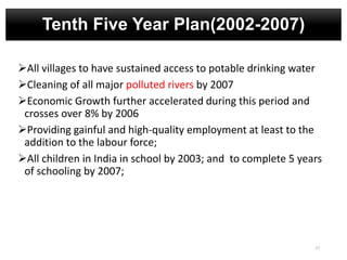 Tenth Five Year Plan(2002-2007)
All villages to have sustained access to potable drinking water
Cleaning of all major polluted rivers by 2007
Economic Growth further accelerated during this period and
crosses over 8% by 2006
Providing gainful and high-quality employment at least to the
addition to the labour force;
All children in India in school by 2003; and to complete 5 years
of schooling by 2007;
27
 