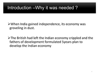 Introduction –Why it was needed ?
When India gained independence, its economy was
groveling in dust.
The British had left the Indian economy crippled and the
fathers of development formulated 5years plan to
develop the Indian economy
4
 