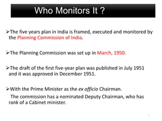 Who Monitors It ?
The five years plan in India is framed, executed and monitored by
the Planning Commission of India.
The Planning Commission was set up in March, 1950.
The draft of the first five-year plan was published in July 1951
and it was approved in December 1951.
With the Prime Minister as the ex officio Chairman.
The commission has a nominated Deputy Chairman, who has
rank of a Cabinet minister.
5
 