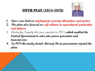 Fifth plan (1974-1979)
1. Stress was laid on employment, poverty alleviation, and justice.
2. The plan also focused on self-reliance in agricultural production
and defense.
3. Electricity Supply Act was enacted in 1975, which enabled the
Central Government to enter into power generation and
transmission
4. In 1978 the newly elected Morarji Desai government rejected the
plan.

 