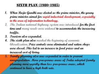 Sixth plan (1980-1985)
1. When Rajiv Gandhi was elected as the prime minister, the young
prime minister aimed for rapid industrial development, especially
in the area of information technology.
2. The Indian national highway system was introduced for the first
time and many roads were widened to accommodate the increasing
traffic.
3. Tourism also expanded.
4. The sixth plan also marked the beginning of economic
liberalization. Price controls were eliminated and ration shops
were closed. This led to an increase in food prices and an
increased cost of living.
5. Family planning also was expanded in order to prevent
overpopulation. More prosperous areas of India adopted family
planning more rapidly than less prosperous areas, which
continued to have a high birth rate.

 