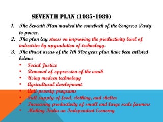 Seventh plan (1985-1989)
1. The Seventh Plan marked the comeback of the Congress Party
to power.
2. The plan lay stress on improving the productivity level of
industries by upgradation of technology.
3. The thrust areas of the 7th Five year plan have been enlisted
below:
• Social Justice
• Removal of oppression of the weak
• Using modern technology
• Agricultural development
• Anti-poverty programs
• Full supply of food, clothing, and shelter
• Increasing productivity of small and large scale farmers
• Making India an Independent Economy

 