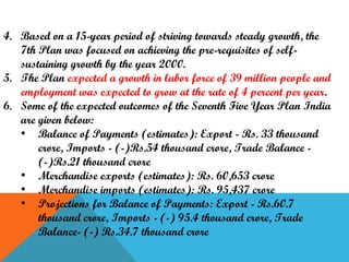 4. Based on a 15-year period of striving towards steady growth, the
7th Plan was focused on achieving the pre-requisites of selfsustaining growth by the year 2000.
5. The Plan expected a growth in labor force of 39 million people and
employment was expected to grow at the rate of 4 percent per year.
6. Some of the expected outcomes of the Seventh Five Year Plan India
are given below:
• Balance of Payments (estimates): Export - Rs. 33 thousand
crore, Imports - (-)Rs.54 thousand crore, Trade Balance (-)Rs.21 thousand crore
• Merchandise exports (estimates): Rs. 60,653 crore
• Merchandise imports (estimates): Rs. 95,437 crore
• Projections for Balance of Payments: Export - Rs.60.7
thousand crore, Imports - (-) 95.4 thousand crore, Trade
Balance- (-) Rs.34.7 thousand crore

 
