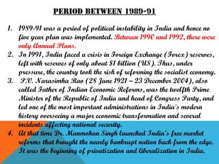 Period between 1989-91
1. 1989-91 was a period of political instability in India and hence no
five year plan was implemented. Between 1990 and 1992, there were
only Annual Plans.
2. In 1991, India faced a crisis in Foreign Exchange (Forex) reserves,
left with reserves of only about $1 billion (US). Thus, under
pressure, the country took the risk of reforming the socialist economy.
3. P.V. Narasimha Rao (28 June 1921 – 23 December 2004), also
called Father of Indian Economic Reforms, was the twelfth Prime
Minister of the Republic of India and head of Congress Party, and
led one of the most important administrations in India's modern
history overseeing a major economic transformation and several
incidents affecting national security.
4. At that time Dr. Manmohan Singh launched India's free market
reforms that brought the nearly bankrupt nation back from the edge.
It was the beginning of privatization and liberalization in India.

 