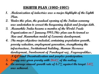 Eighth plan (1992-1997)
1. Modernization of industries was a major highlight of the Eighth
Plan.
2. Under this plan, the gradual opening of the Indian economy
was undertaken to correct the burgeoning deficit and foreign debt.
3. Meanwhile India became a member of the World Trade
Organization on 1 January 1995.This plan can be termed as
Rao and Manmohan model of Economic development.
4. The major objectives included, containing population growth,
poverty reduction, employment generation, strengthening the
infrastructure, Institutional building, Human Resource
development, Involvement of Panchayat raj, Nagarapalikas,
N.G.OSand Decentralisation and peoples participation.
5. Energy was given prority with 26.6% of the outlay.
6. An average annual growth rate of 6.7% against the target 5.6%
was achieved.

 