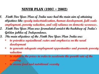 Ninth Plan (1997 - 2002)
1. Ninth Five Year Plan of India runs had the main aim of attaining
objectives like speedy industrialization, human development, full-scale
employment, poverty reduction, and self-reliance on domestic resources.
2. Ninth Five Year Plan was formulated amidst the backdrop of India's
Golden jubilee of Independence.
3. The main objectives of the Ninth Five Year Plan India are:
• to prioritize agricultural sector and emphasize on the rural
development
• to generate adequate employment opportunities and promote poverty
reduction
• to stabilize the prices in order to accelerate the growth rate of the
economy
• to ensure food and nutritional security

 
