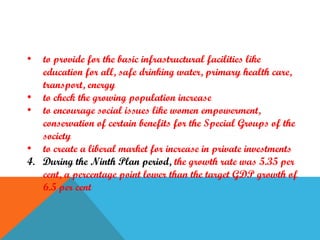 •

to provide for the basic infrastructural facilities like
education for all, safe drinking water, primary health care,
transport, energy
• to check the growing population increase
• to encourage social issues like women empowerment,
conservation of certain benefits for the Special Groups of the
society
• to create a liberal market for increase in private investments
4. During the Ninth Plan period, the growth rate was 5.35 per
cent, a percentage point lower than the target GDP growth of
6.5 per cent

 